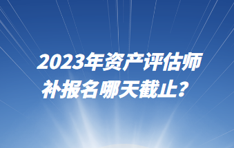 2023年資產(chǎn)評估師補報名哪天截止？