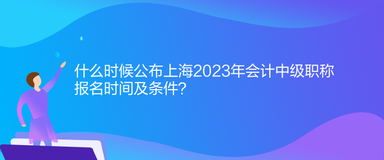 什么時(shí)候公布上海2023年會(huì)計(jì)中級職稱報(bào)名時(shí)間及條件？