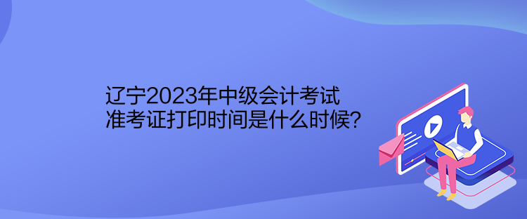 遼寧2023年中級會計考試準考證打印時間是什么時候？