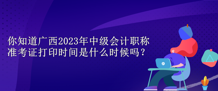 你知道廣西2023年中級(jí)會(huì)計(jì)職稱準(zhǔn)考證打印時(shí)間是什么時(shí)候嗎？