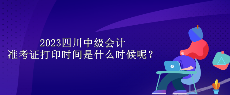 2023四川中級會計(jì)準(zhǔn)考證打印時(shí)間是什么時(shí)候呢？