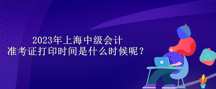 2023年上海中級(jí)會(huì)計(jì)準(zhǔn)考證打印時(shí)間是什么時(shí)候呢？