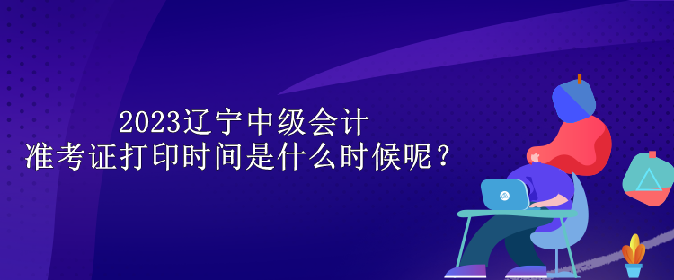 2023遼寧中級(jí)會(huì)計(jì)準(zhǔn)考證打印時(shí)間是什么時(shí)候呢？