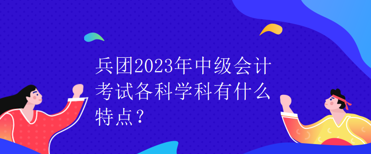 兵團2023年中級會計考試各科學(xué)科有什么特點？