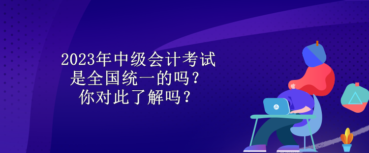 2023年中級會計考試是全國統(tǒng)一的嗎？你對此了解嗎？