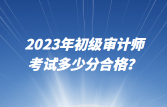 2023年初級(jí)審計(jì)師考試多少分合格？