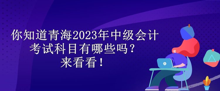 你知道青海2023年中級會計考試科目有哪些嗎？來看看！