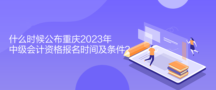 什么時(shí)候公布重慶2023年中級(jí)會(huì)計(jì)資格報(bào)名時(shí)間及條件？