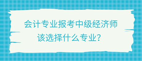 會計專業(yè)報考中級經(jīng)濟師，該選擇什么專業(yè)？