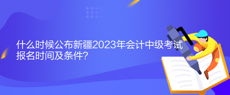 什么時候公布新疆2023年會計中級考試報名時間及條件？