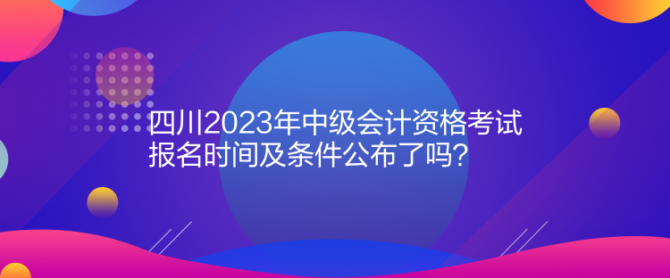 四川2023年中級(jí)會(huì)計(jì)資格考試報(bào)名時(shí)間及條件公布了嗎？