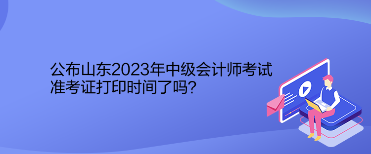 公布山東2023年中級會計(jì)師考試準(zhǔn)考證打印時(shí)間了嗎？