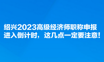 紹興2023高級經(jīng)濟(jì)師職稱申報進(jìn)入倒計(jì)時，這幾點(diǎn)一定要注意！