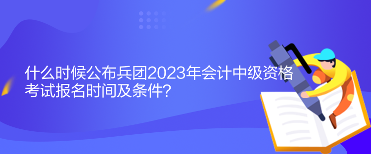 什么時候公布兵團2023年會計中級資格考試報名時間及條件？