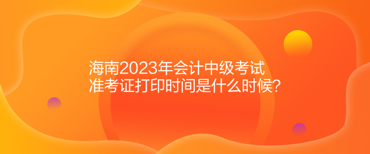 海南2023年會計(jì)中級考試準(zhǔn)考證打印時間是什么時候？