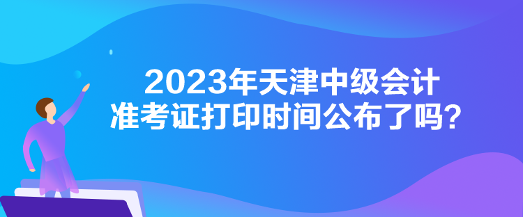 2023年天津中級會計(jì)準(zhǔn)考證打印時(shí)間公布了嗎？