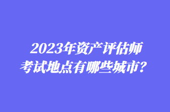 2023年資產(chǎn)評(píng)估師考試地點(diǎn)有哪些城市？