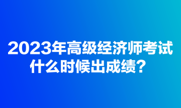 2023年高級(jí)經(jīng)濟(jì)師考試什么時(shí)候出成績？