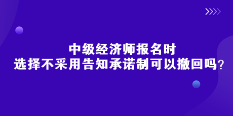 中級(jí)經(jīng)濟(jì)師報(bào)名時(shí)，選擇不采用告知承諾制可以撤回嗎？