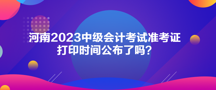 河南2023中級會計考試準(zhǔn)考證打印時間公布了嗎？