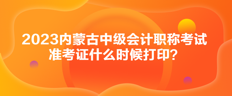 2023內(nèi)蒙古中級會計職稱考試準(zhǔn)考證什么時候打印？