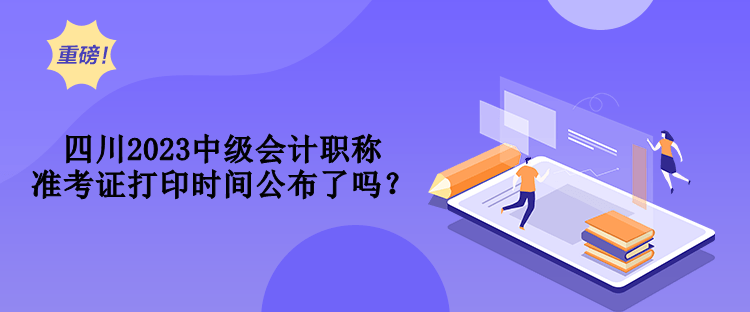 四川2023中級會計職稱準(zhǔn)考證打印時間公布了嗎？