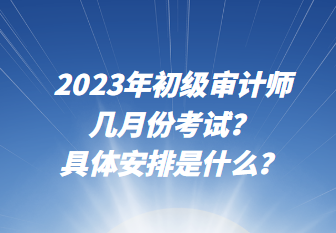 2023年初級審計師幾月份考試？具體安排是什么？