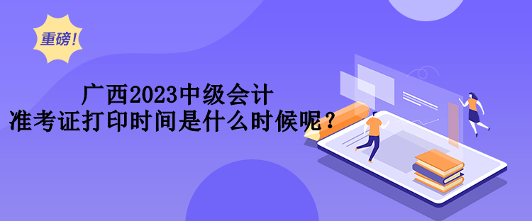 廣西2023中級(jí)會(huì)計(jì)準(zhǔn)考證打印時(shí)間是什么時(shí)候呢？