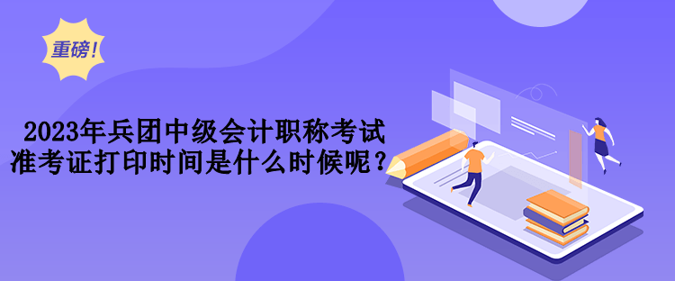 2023年兵團中級會計職稱考試準考證打印時間是什么時候呢？