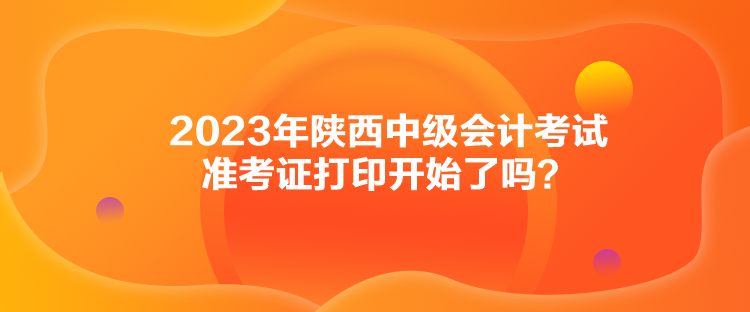 2023年陜西中級(jí)會(huì)計(jì)考試準(zhǔn)考證打印開始了嗎？