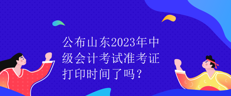 公布山東2023年中級(jí)會(huì)計(jì)考試準(zhǔn)考證打印時(shí)間了嗎？