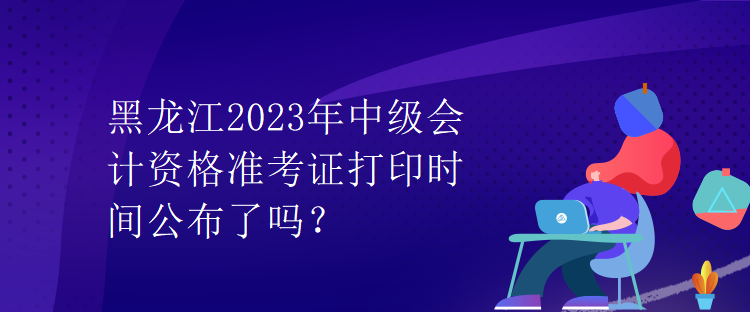 黑龍江2023年中級會計資格準(zhǔn)考證打印時間公布了嗎？