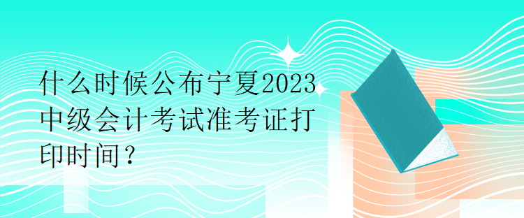 什么時候公布寧夏2023中級會計考試準(zhǔn)考證打印時間？