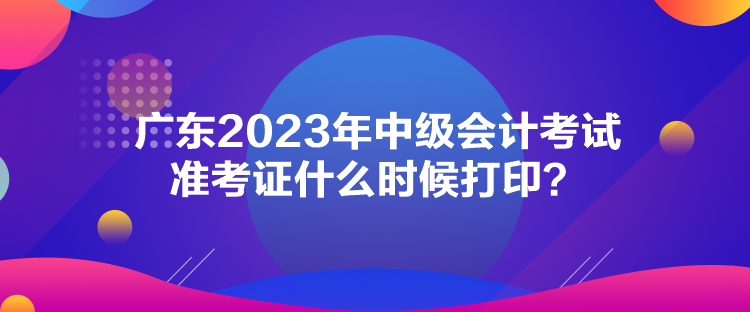 廣東2023年中級(jí)會(huì)計(jì)考試準(zhǔn)考證什么時(shí)候打印？