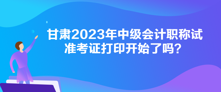 甘肅2023年中級會計職稱試準考證打印開始了嗎？