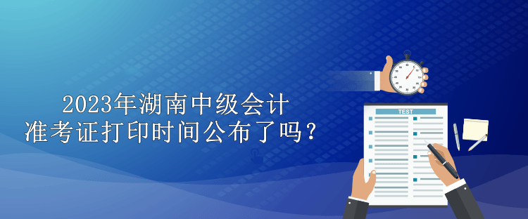 2023年湖南中級會計準(zhǔn)考證打印時間公布了嗎？