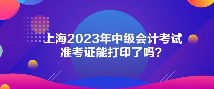 上海2023年中級會計考試準考證能打印了嗎？