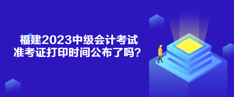 福建2023中級會計考試準考證打印時間公布了嗎？