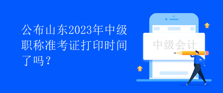 公布山東2023年中級職稱準考證打印時間了嗎？