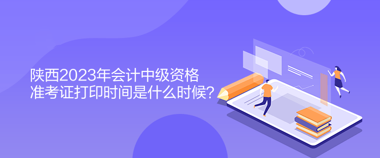 陜西2023年會計中級資格準考證打印時間是什么時候？