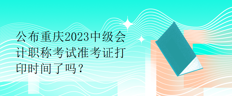 公布重慶2023中級會計職稱考試準(zhǔn)考證打印時間了嗎？