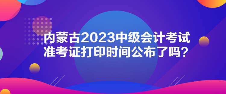 內(nèi)蒙古2023中級會計(jì)考試準(zhǔn)考證打印時間公布了嗎？