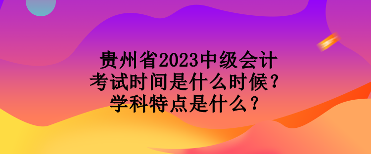 貴州省2023中級(jí)會(huì)計(jì)考試時(shí)間是什么時(shí)候？學(xué)科特點(diǎn)是什么？