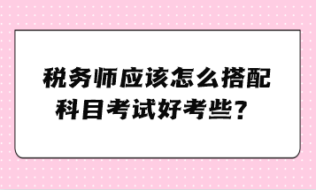 稅務(wù)師應(yīng)該怎么搭配科目考試好考些？