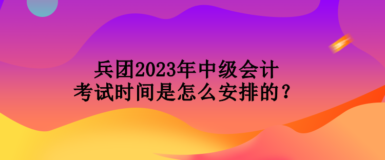 兵團2023年中級會計考試時間是怎么安排的？