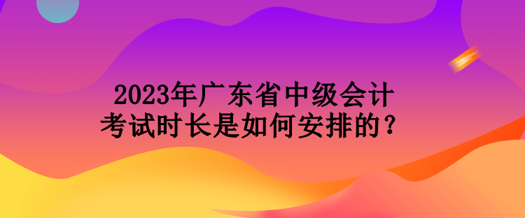 2023年廣東省中級會計考試時長是如何安排的？