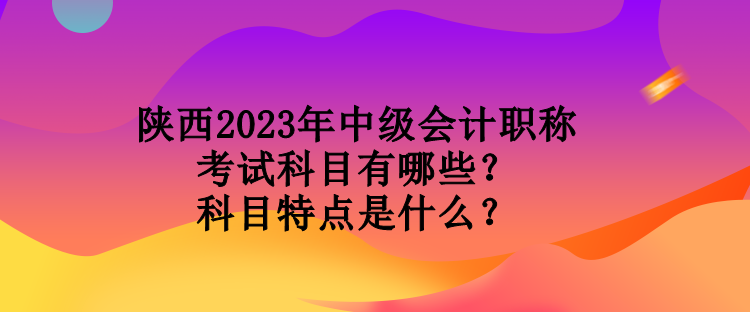 陜西2023年中級會計職稱考試科目有哪些？科目特點(diǎn)是什么？