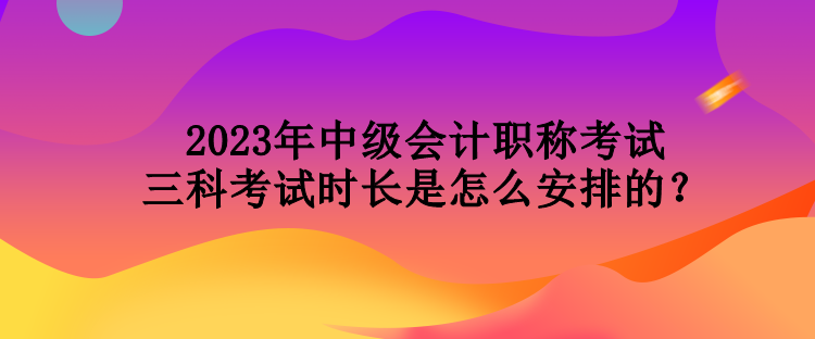 2023年中級會計職稱考試三科考試時長是怎么安排的？