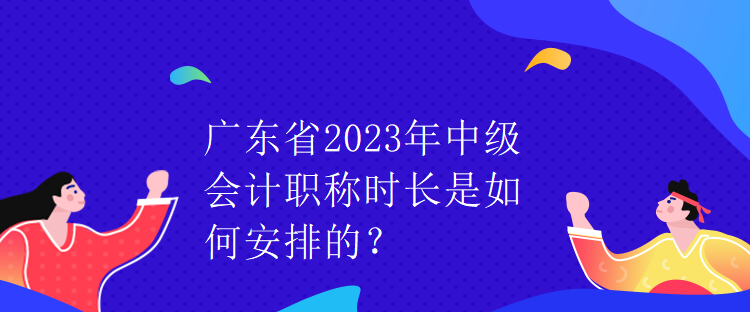 廣東省2023年中級會計職稱時長是如何安排的？