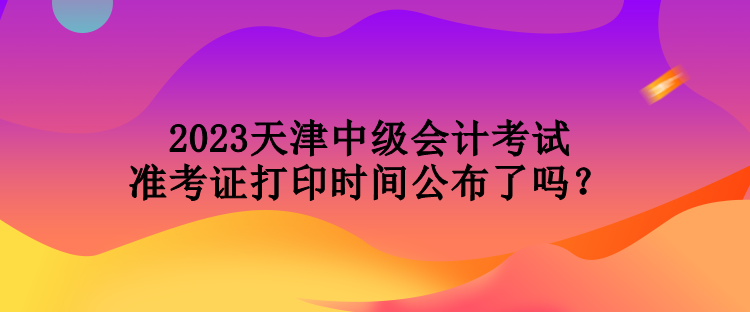 2023天津中級(jí)會(huì)計(jì)考試準(zhǔn)考證打印時(shí)間公布了嗎？